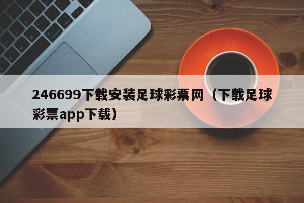 246699下载安装足球彩票网（下载足球彩票app下载）
